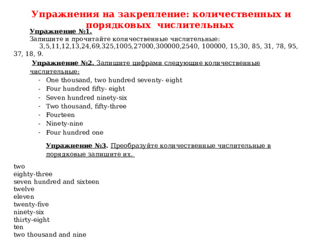 Упражнения на закрепление: количественных и порядковых числительных Упражнение №1. Запишите и прочитайте количественные числительные:  3,5,11,12,13,24,69,325,1005,27000,300000,2540, 100000, 15,30, 85, 31, 78, 95, 37, 18, 9.  Упражнение №2. Запишите цифрами следующие количественные числительные: One thousand, two hundred seventy- eight Four hundred fifty- eight Seven hundred ninety-six Two thousand, fifty-three Fourteen Ninety-nine Four hundred one One thousand, two hundred seventy- eight Four hundred fifty- eight Seven hundred ninety-six Two thousand, fifty-three Fourteen Ninety-nine Four hundred one One thousand, two hundred seventy- eight Four hundred fifty- eight Seven hundred ninety-six Two thousand, fifty-three Fourteen Ninety-nine Four hundred one Упражнение №3 . Преобразуйте количественные числительные в порядковые запишите их. two eighty-three seven hundred and sixteen twelve eleven twenty-five ninety-six thirty-eight ten two thousand and nine 
