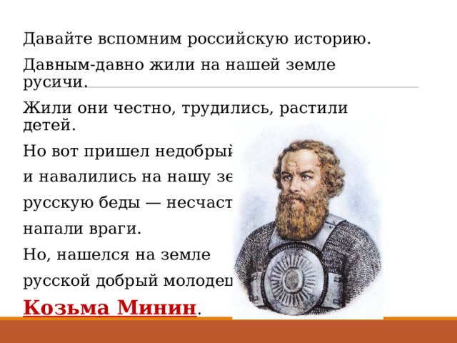 Давайте вспомним российскую историю. Давным-давно жили на нашей земле русичи. Жили они честно, трудились, растили детей. Но вот пришел недобрый день и час, и навалились на нашу землю русскую беды — несчастья — напали враги. Но, нашелся на земле русской добрый молодец — Козьма Минин . 