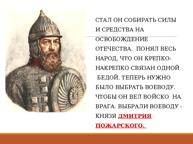 СТАЛ ОН СОБИРАТЬ СИЛЫ  И СРЕДСТВА НА ОСВОБОЖДЕНИЕ ОТЕЧЕСТВА.  ПОНЯЛ ВЕСЬ НАРОД, ЧТО ОН КРЕПКО- НАКРЕПКО СВЯЗАН ОДНОЙ  БЕДОЙ. ТЕПЕРЬ НУЖНО БЫЛО ВЫБРАТЬ ВОЕВОДУ. ЧТОБЫ ОН ВЕЛ ВОЙСКО  НА ВРАГА. ВЫБРАЛИ ВОЕВОДУ - КНЯЗЯ ДМИТРИЯ ПОЖАРСКОГО. 