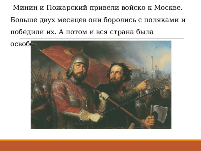  Минин и Пожарский привели войско к Москве. Больше двух месяцев они боролись с поляками и победили их. А потом и вся страна была освобождена от непрошенных гостей.   