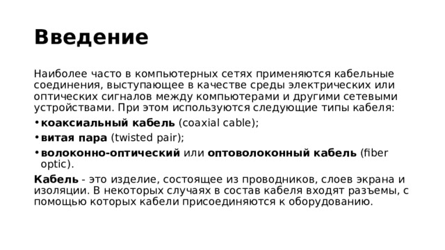 Введение Наиболее часто в компьютерных сетях применяются кабельные соединения, выступающее в качестве среды электрических или оптических сигналов между компьютерами и другими сетевыми устройствами. При этом используются следующие типы кабеля: коаксиальный кабель  (coaxial cable); витая пара  (twisted pair); волоконно-оптический  или  оптоволоконный кабель  (fiber optic). Кабель  - это изделие, состоящее из проводников, слоев экрана и изоляции. В некоторых случаях в состав кабеля входят разъемы, с помощью которых кабели присоединяются к оборудованию. 