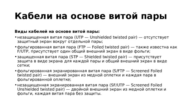 Кабели на основе витой пары Виды кабелей на основе витой пары: незащищенная витая пара (UTP — Unshielded twisted pair) — отсутствует защитный экран вокруг отдельной пары; фольгированная витая пара (FTP — Foiled twisted pair) — также известна как F/UTP, присутствует один общий внешний экран в виде фольги; защищенная витая пара (STP — Shielded twisted pair) — присутствует защита в виде экрана для каждой пары и общий внешний экран в виде сетки; фольгированная экранированная витая пара (S/FTP — Screened Foiled twisted pair) — внешний экран из медной оплетки и каждая пара в фольгированной оплетке; незащищенная экранированная витая пара (SF/UTP — Screened Foiled Unshielded twisted pair) — двойной внешний экран из медной оплетки и фольги, каждая витая пара без защиты.  