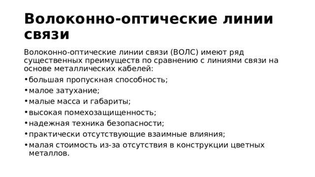 Волоконно-оптические линии связи Волоконно-оптические линии связи (ВОЛС) имеют ряд существенных преимуществ по сравнению с линиями связи на основе металлических кабелей: большая пропускная способность; малое затухание; малые масса и габариты; высокая помехозащищенность; надежная техника безопасности; практически отсутствующие взаимные влияния; малая стоимость из-за отсутствия в конструкции цветных металлов. 