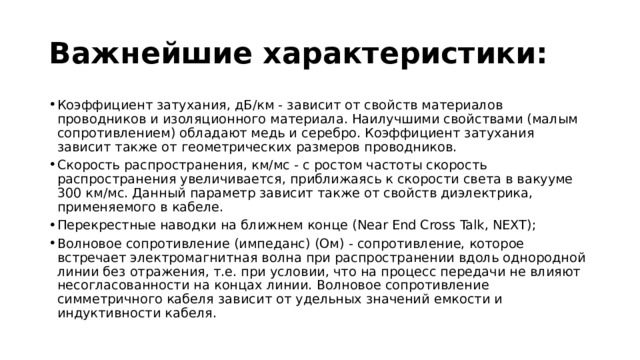 Важнейшие характеристики: Коэффициент затухания, дБ/км - зависит от свойств материалов проводников и изоляционного материала. Наилучшими свойствами (малым сопротивлением) обладают медь и серебро. Коэффициент затухания зависит также от геометрических размеров проводников. Скорость распространения, км/мс - с ростом частоты скорость распространения увеличивается, приближаясь к скорости света в вакууме 300 км/мс. Данный параметр зависит также от свойств диэлектрика, применяемого в кабеле. Перекрестные наводки на ближнем конце (Near End Cross Talk, NEXT); Волновое сопротивление (импеданс) (Ом) - сопротивление, которое встречает электромагнитная волна при распространении вдоль однородной линии без отражения, т.е. при условии, что на процесс передачи не влияют несогласованности на концах линии. Волновое сопротивление симметричного кабеля зависит от удельных значений емкости и индуктивности кабеля. 