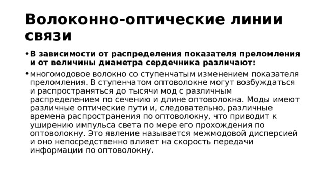 Волоконно-оптические линии связи В зависимости от распределения показателя преломления и от величины диаметра сердечника различают: многомодовое волокно со ступенчатым изменением показателя преломления. В ступенчатом оптоволокне могут возбуждаться и распространяться до тысячи мод с различным распределением по сечению и длине оптоволокна. Моды имеют различные оптические пути и, следовательно, различные времена распространения по оптоволокну, что приводит к уширению импульса света по мере его прохождения по оптоволокну. Это явление называется межмодовой дисперсией и оно непосредственно влияет на скорость передачи информации по оптоволокну.  