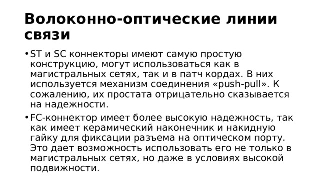 Волоконно-оптические линии связи ST и SC коннекторы имеют самую простую конструкцию, могут использоваться как в магистральных сетях, так и в патч кордах. В них используется механизм соединения «push-pull». К сожалению, их простата отрицательно сказывается на надежности. FC-коннектор имеет более высокую надежность, так как имеет керамический наконечник и накидную гайку для фиксации разъема на оптическом порту. Это дает возможность использовать его не только в магистральных сетях, но даже в условиях высокой подвижности. 