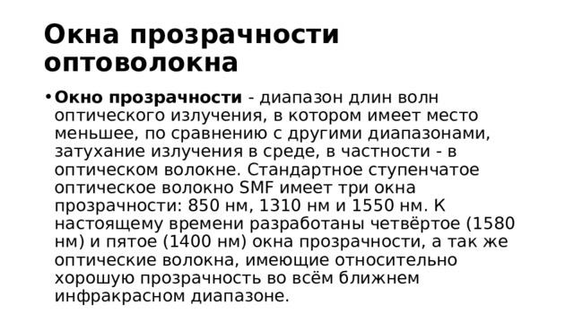 Окна прозрачности оптоволокна Окно прозрачности  - диапазон длин волн оптического излучения, в котором имеет место меньшее, по сравнению с другими диапазонами, затухание излучения в среде, в частности - в оптическом волокне. Стандартное ступенчатое оптическое волокно SMF имеет три окна прозрачности: 850 нм, 1310 нм и 1550 нм. К настоящему времени разработаны четвёртое (1580 нм) и пятое (1400 нм) окна прозрачности, а так же оптические волокна, имеющие относительно хорошую прозрачность во всём ближнем инфракрасном диапазоне. 