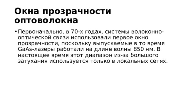 Окна прозрачности оптоволокна Первоначально, в 70-х годах, системы волоконно-оптической связи использовали первое окно прозрачности, поскольку выпускаемые в то время GaAs-лазеры работали на длине волны 850 нм. В настоящее время этот диапазон из-за большого затухания используется только в локальных сетях. 