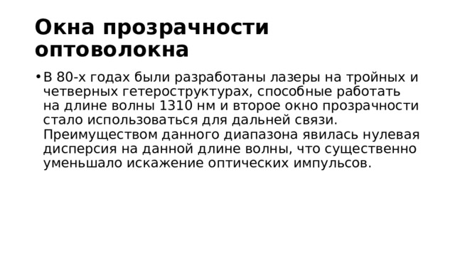 Окна прозрачности оптоволокна В 80-х годах были разработаны лазеры на тройных и четверных гетероструктурах, способные работать на длине волны 1310 нм и второе окно прозрачности стало использоваться для дальней связи. Преимуществом данного диапазона явилась нулевая дисперсия на данной длине волны, что существенно уменьшало искажение оптических импульсов. 