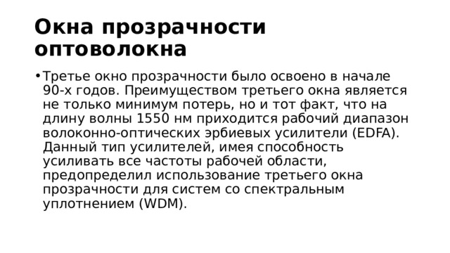 Окна прозрачности оптоволокна Третье окно прозрачности было освоено в начале 90-х годов. Преимуществом третьего окна является не только минимум потерь, но и тот факт, что на длину волны 1550 нм приходится рабочий диапазон волоконно-оптических эрбиевых усилители (EDFA). Данный тип усилителей, имея способность усиливать все частоты рабочей области, предопределил использование третьего окна прозрачности для систем со спектральным уплотнением (WDM). 