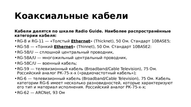 Коаксиальные кабели Кабели делятся по шкале Radio Guide. Наиболее распространённые категории кабеля: RG-8 и RG-11 — «Толстый  Ethernet » (Thicknet), 50 Ом. Стандарт 10BASE5; RG-58 — «Тонкий  Ethernet » (Thinnet), 50 Ом. Стандарт 10BASE2: RG-58/U — сплошной центральный проводник, RG-58A/U — многожильный центральный проводник, RG-58C/U — военный кабель; RG-59 — телевизионный кабель (Broadband/Cable Television), 75 Ом. Российский аналог РК-75-х-х («радиочастотный кабель»); RG-6 — телевизионный кабель (Broadband/Cable Television), 75 Ом. Кабель категории RG-6 имеет несколько разновидностей, которые характеризуют его тип и материал исполнения. Российский аналог РК-75-х-х; RG-62 — ARCNet, 93 Ом 