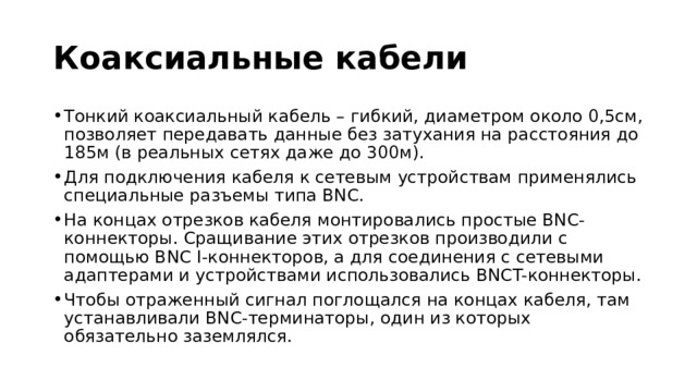 Коаксиальные кабели Тонкий коаксиальный кабель – гибкий, диаметром около 0,5см, позволяет передавать данные без затухания на расстояния до 185м (в реальных сетях даже до 300м). Для подключения кабеля к сетевым устройствам применялись специальные разъемы типа BNC. На концах отрезков кабеля монтировались простые BNC-коннекторы. Сращивание этих отрезков производили с помощью BNC I-коннекторов, а для соединения с сетевыми адаптерами и устройствами использовались BNCT-коннекторы. Чтобы отраженный сигнал поглощался на концах кабеля, там устанавливали BNC-терминаторы, один из которых обязательно заземлялся. 