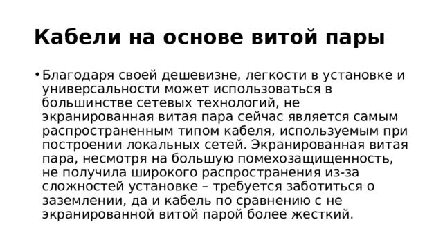 Кабели на основе витой пары Благодаря своей дешевизне, легкости в установке и универсальности может использоваться в большинстве сетевых технологий, не экранированная витая пара сейчас является самым распространенным типом кабеля, используемым при построении локальных сетей. Экранированная витая пара, несмотря на большую помехозащищенность, не получила широкого распространения из-за сложностей установке – требуется заботиться о заземлении, да и кабель по сравнению с не экранированной витой парой более жесткий. 