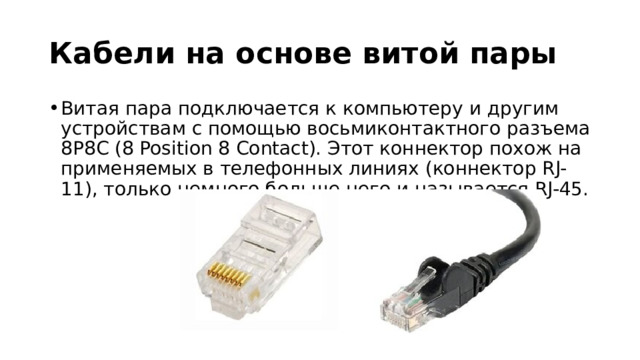 Кабели на основе витой пары Витая пара подключается к компьютеру и другим устройствам с помощью восьмиконтактного разъема 8P8C (8 Position 8 Contact). Этот коннектор похож на применяемых в телефонных линиях (коннектор RJ-11), только немного больше него и называется RJ-45. 