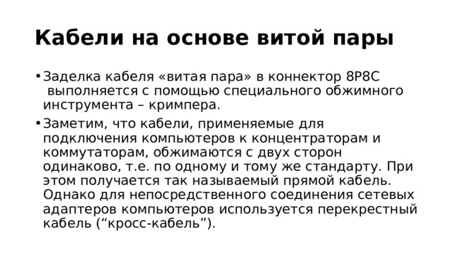 Кабели на основе витой пары Заделка кабеля «витая пара» в коннектор 8P8C  выполняется с помощью специального обжимного инструмента – кримпера. Заметим, что кабели, применяемые для подключения компьютеров к концентраторам и коммутаторам, обжимаются с двух сторон одинаково, т.е. по одному и тому же стандарту. При этом получается так называемый прямой кабель. Однако для непосредственного соединения сетевых адаптеров компьютеров используется перекрестный кабель (“кросс-кабель”). 