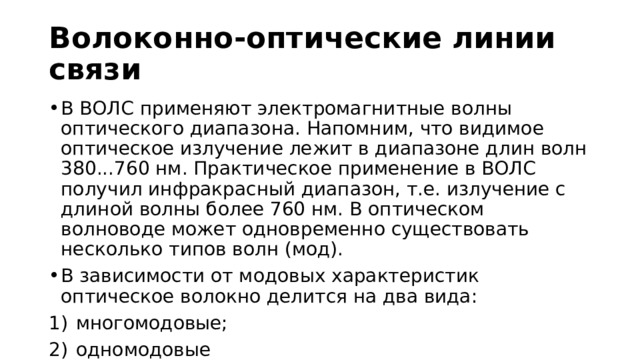 Волоконно-оптические линии связи В ВОЛС применяют электромагнитные волны оптического диапазона. Напомним, что видимое оптическое излучение лежит в диапазоне длин волн 380...760 нм. Практическое применение в ВОЛС получил инфракрасный диапазон, т.е. излучение с длиной волны более 760 нм. В оптическом волноводе может одновременно существовать несколько типов волн (мод). В зависимости от модовых характеристик оптическое волокно делится на два вида: многомодовые; одномодовые 