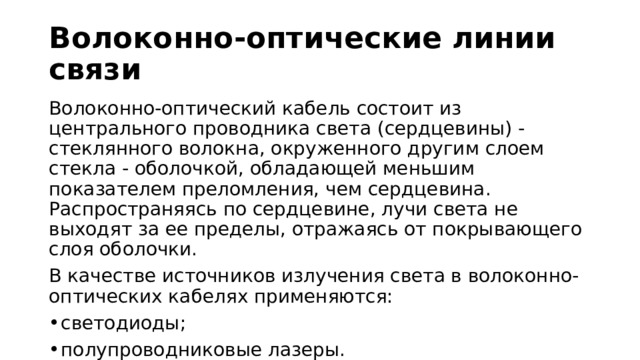 Волоконно-оптические линии связи Волоконно-оптический кабель состоит из центрального проводника света (сердцевины) - стеклянного волокна, окруженного другим слоем стекла - оболочкой, обладающей меньшим показателем преломления, чем сердцевина. Распространяясь по сердцевине, лучи света не выходят за ее пределы, отражаясь от покрывающего слоя оболочки. В качестве источников излучения света в волоконно-оптических кабелях применяются: светодиоды; полупроводниковые лазеры. 