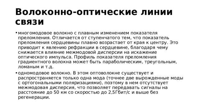 Волоконно-оптические линии связи многомодовое волокно с плавным изменением показателя преломления. Отличается от ступенчатого тем, что показатель преломления сердцевины плавно возрастает от края к центру. Это приводит к явлению рефракции в сердцевине, благодаря чему снижается влияние межмодовой дисперсии на искажение оптического импульса. Профиль показателя преломления градиентного волокна может быть параболическим, треугольным, ломаным и т.д. одномодовое волокно. В этом оптоволокне существует и распространяется только одна мода (точнее две вырожденные моды с ортогональными поляризациями), поэтому в нем отсутствует межмодовая дисперсия, что позволяет передавать сигналы на расстояние до 50 км со скоростью до 2,5Гбит/с и выше без регенерации. 