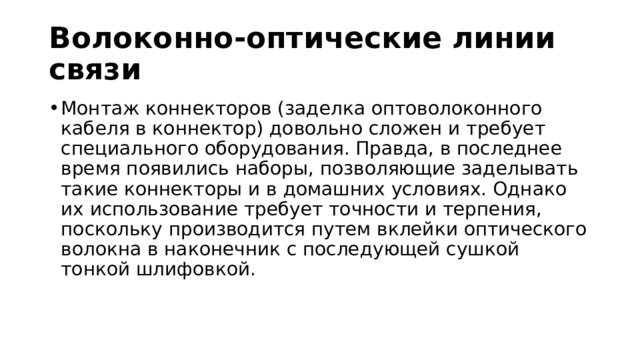 Волоконно-оптические линии связи Монтаж коннекторов (заделка оптоволоконного кабеля в коннектор) довольно сложен и требует специального оборудования. Правда, в последнее время появились наборы, позволяющие заделывать такие коннекторы и в домашних условиях. Однако их использование требует точности и терпения, поскольку производится путем вклейки оптического волокна в наконечник с последующей сушкой тонкой шлифовкой. 