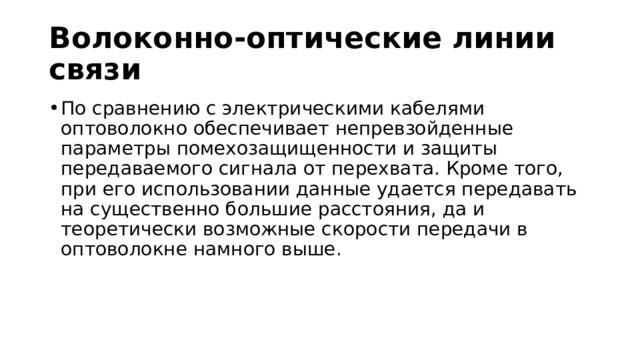 Волоконно-оптические линии связи По сравнению с электрическими кабелями оптоволокно обеспечивает непревзойденные параметры помехозащищенности и защиты передаваемого сигнала от перехвата. Кроме того, при его использовании данные удается передавать на существенно большие расстояния, да и теоретически возможные скорости передачи в оптоволокне намного выше. 