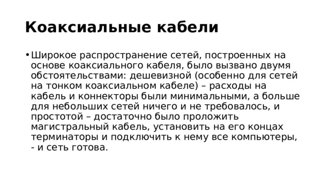 Коаксиальные кабели Широкое распространение сетей, построенных на основе коаксиального кабеля, было вызвано двумя обстоятельствами: дешевизной (особенно для сетей на тонком коаксиальном кабеле) – расходы на кабель и коннекторы были минимальными, а больше для небольших сетей ничего и не требовалось, и простотой – достаточно было проложить магистральный кабель, установить на его концах терминаторы и подключить к нему все компьютеры, - и сеть готова. 