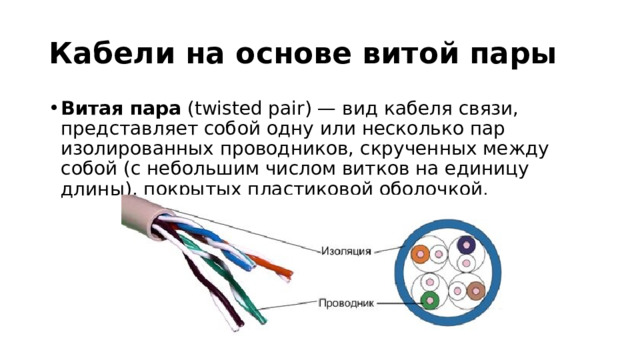 Кабели на основе витой пары Витая пара  (twisted pair) — вид кабеля связи, представляет собой одну или несколько пар изолированных проводников, скрученных между собой (с небольшим числом витков на единицу длины), покрытых пластиковой оболочкой. 