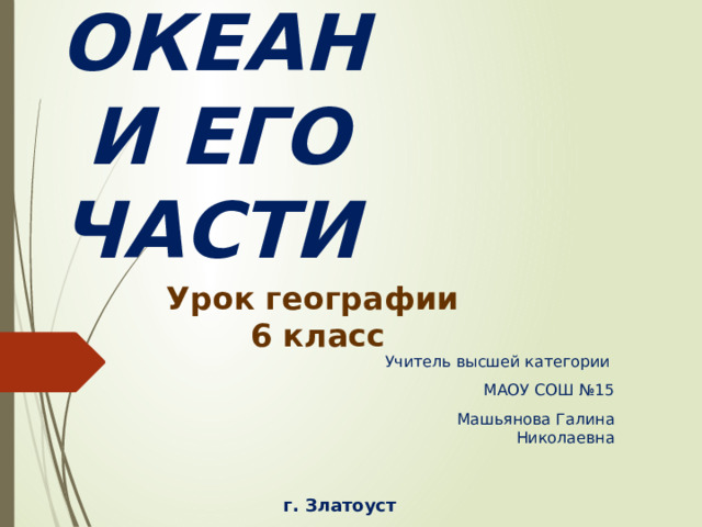 МИРОВОЙ ОКЕАН  И ЕГО ЧАСТИ Урок географии 6 класс Учитель высшей категории МАОУ СОШ №15 Машьянова Галина Николаевна г. Златоуст  