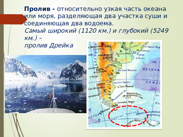 Пролив - относительно узкая часть океана или моря, разделяющая два участка суши и соединяющая два водоема. Самый широкий (1120 км.) и глубокий (5249 км.) – пролив Дрейка 