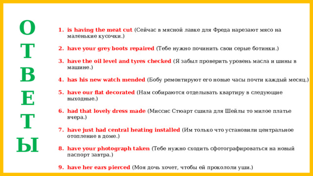 О  Т  В  Е  Т  Ы is having the meat cut (Сейчас в мясной лавке для Фреда нарезают мясо на маленькие кусочки.) have your grey boots repaired (Тебе нужно починить свои серые ботинки.) have the oil level and tyres checked (Я забыл проверить уровень масла и шины в машине.) has his new watch mended (Бобу ремонтируют его новые часы почти каждый месяц.) have our flat decorated (Нам собираются отделывать квартиру в следующие выходные.) had that lovely dress made (Миссис Стюарт сшила для Шейлы то милое платье вчера.) have just had central heating installed (Им только что установили центральное отопление в доме.) have your photograph taken (Тебе нужно сходить сфотографироваться на новый паспорт завтра.) have her ears pierced (Моя дочь хочет, чтобы ей прокололи уши.) had his tooth pulled out (Моему папе удалили зуб два дня назад.) 