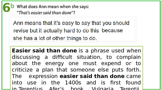 6 Easier   said   than   done  is a phrase used when discussing a difficult situation, to complain about the energy one must expend or to criticize a plan that someone else puts forth. The expression  easier   said   than   done  came into use in the 1400s and is first found in Terentius Afer’s book, Vulgaria Terentii, written in 1483: “It is easyer to saye  than  to  do .”. 