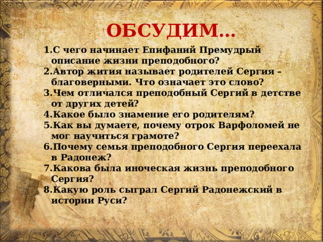 ОБСУДИМ… С чего начинает Епифаний Премудрый описание жизни преподобного? Автор жития называет родителей Сергия – благоверными. Что означает это слово? Чем отличался преподобный Сергий в детстве от других детей? Какое было знамение его родителям? Как вы думаете, почему отрок Варфоломей не мог научиться грамоте? Почему семья преподобного Сергия переехала в Радонеж? Какова была иноческая жизнь преподобного Сергия? Какую роль сыграл Сергий Радонежский в истории Руси? 
