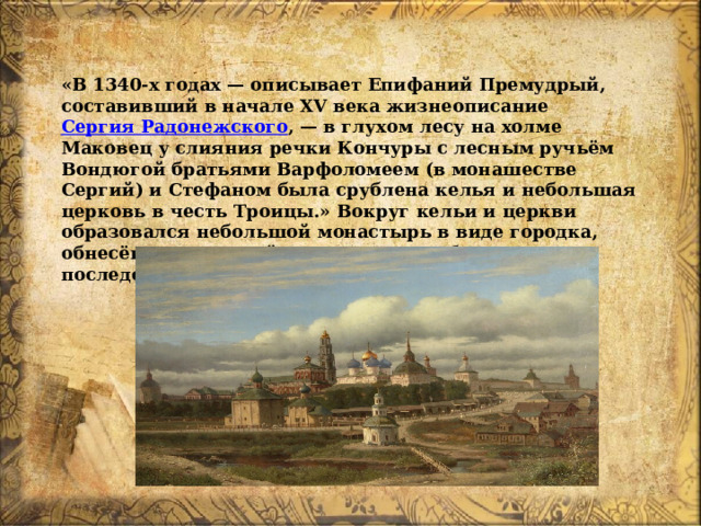 «В 1340-х годах — описывает Епифаний Премудрый, составивший в начале XV века жизнеописание  Сергия Радонежского , — в глухом лесу на холме Маковец у слияния речки Кончуры с лесным ручьём Вондюгой братьями Варфоломеем (в монашестве Сергий) и Стефаном была срублена келья и небольшая церковь в честь Троицы.» Вокруг кельи и церкви образовался небольшой монастырь в виде городка, обнесённого оградой, где несли службу монахи, последователи Сергия Радонежского. 