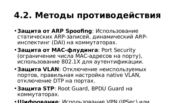 4.2. Методы противодействия Защита от ARP Spoofing : Использование статических ARP-записей, динамический ARP-инспектинг (DAI) на коммутаторах. Защита от MAC-флудинга : Port Security (ограничение числа MAC-адресов на порту), использование 802.1X для аутентификации. Защита VLAN : Отключение неиспользуемых портов, правильная настройка native VLAN, отключение DTP на портах. Защита STP : Root Guard, BPDU Guard на коммутаторах. Шифрование : Использование VPN (IPSec) или MACsec для защиты данных на канальном уровне. 