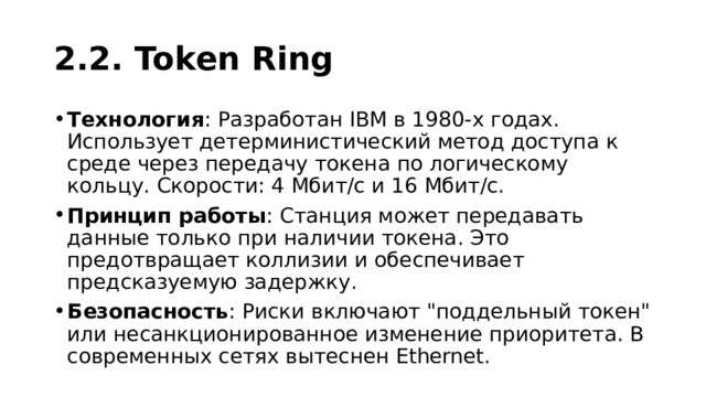 2.2. Token Ring Технология : Разработан IBM в 1980-х годах. Использует детерминистический метод доступа к среде через передачу токена по логическому кольцу. Скорости: 4 Мбит/с и 16 Мбит/с. Принцип работы : Станция может передавать данные только при наличии токена. Это предотвращает коллизии и обеспечивает предсказуемую задержку. Безопасность : Риски включают 