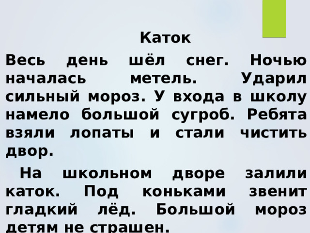   Каток Весь день шёл снег. Ночью началась метель. Ударил сильный мороз. У входа в школу намело большой сугроб. Ребята взяли лопаты и стали чистить двор.  На школьном дворе залили каток. Под коньками звенит гладкий лёд. Большой мороз детям не страшен. 