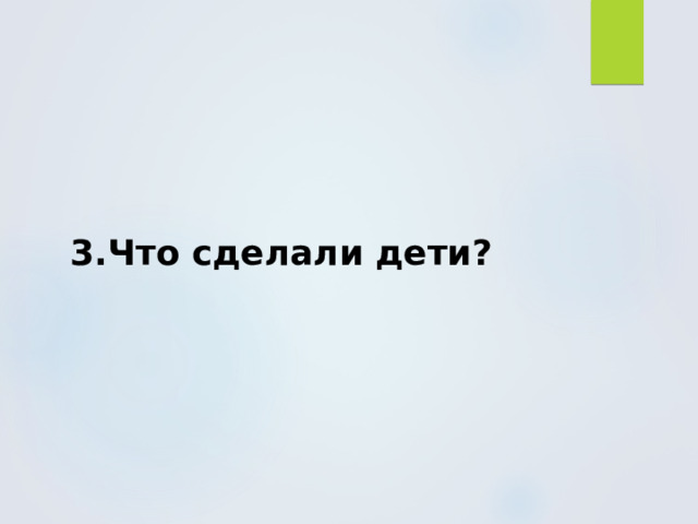 3.Что сделали дети? 