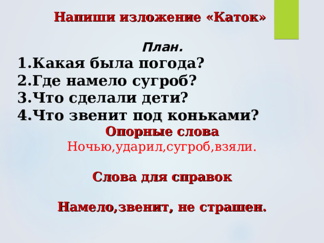 Напиши изложение «Каток»  План. 1.Какая была погода? 2.Где намело сугроб? 3.Что сделали дети? 4.Что звенит под коньками? Опорные слова Ночью,ударил,сугроб,взяли.  Слова для справок  Намело,звенит, не страшен. 