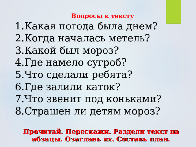  Вопросы к тексту 1.Какая погода была днем? 2.Когда началась метель? 3.Какой был мороз? 4.Где намело сугроб? 5.Что сделали ребята? 6.Где залили каток? 7.Что звенит под коньками? 8.Страшен ли детям мороз?   Прочитай. Перескажи. Раздели текст на абзацы. Озаглавь их. Составь план. 
