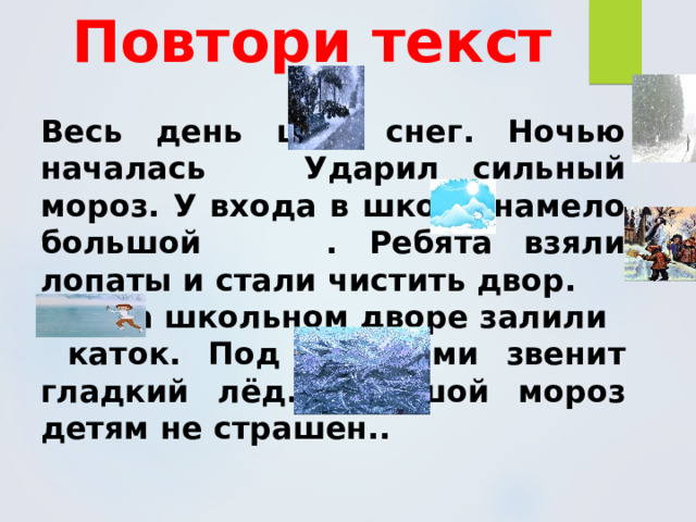 Повтори текст  Весь день шёл снег. Ночью началась Ударил сильный мороз. У входа в школу намело большой . Ребята взяли лопаты и стали чистить двор.  На школьном дворе залили  каток. Под коньками звенит гладкий лёд. Большой мороз детям не страшен.. 