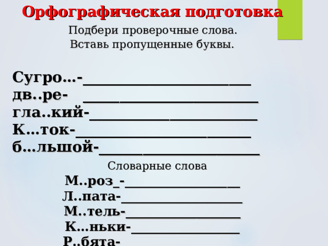 Орфографическая подготовка   Подбери проверочные слова.  Вставь пропущенные буквы.  Сугро…-_______________________ дв..ре- ________________________ гла..кий-_______________________ К…ток-________________________ б…льшой-______________________  Словарные слова М..роз_-__________________ Л..пата-___________________ М..тель-__________________ К…ньки-_________________ Р..бята-___________________ 