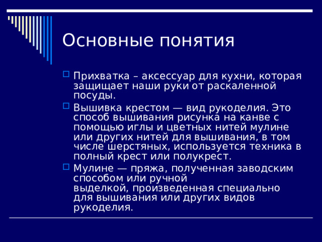 Основные понятия Прихватка – аксессуар для кухни, которая защищает наши руки от раскаленной посуды. Вышивка крестом — вид рукоделия. Это способ вышивания рисунка на канве с помощью иглы и цветных нитей мулине или других нитей для вышивания, в том числе шерстяных, используется техника в полный крест или полукрест. Мулине — пряжа, полученная заводским способом или ручной выделкой, произведенная специально для вышивания или других видов рукоделия. 