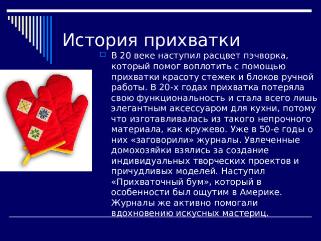 История прихватки В 20 веке наступил расцвет пэчворка, который помог воплотить с помощью прихватки красоту стежек и блоков ручной работы. В 20-х годах прихватка потеряла свою функциональность и стала всего лишь элегантным аксессуаром для кухни, потому что изготавливалась из такого непрочного материала, как кружево. Уже в 50-е годы о них «заговорили» журналы. Увлеченные домохозяйки взялись за создание индивидуальных творческих проектов и причудливых моделей. Наступил «Прихваточный бум», который в особенности был ощутим в Америке. Журналы же активно помогали вдохновению искусных мастериц. 