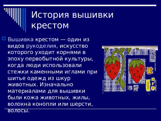 История вышивки крестом Вышивка  крестом — один из видов  рукоделия , искусство которого уходит корнями в эпоху первобытной культуры, когда люди использовали стежки каменными иглами при шитье одежд из шкур животных. Изначально материалами для вышивки были кожа животных, жилы, волокна конопли или шерсти, волосы. 