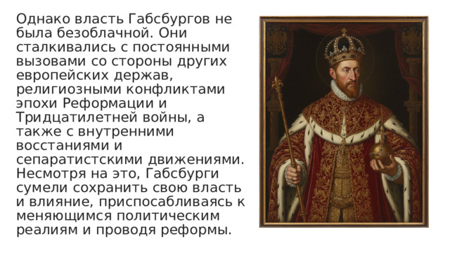 Однако власть Габсбургов не была безоблачной. Они сталкивались с постоянными вызовами со стороны других европейских держав, религиозными конфликтами эпохи Реформации и Тридцатилетней войны, а также с внутренними восстаниями и сепаратистскими движениями. Несмотря на это, Габсбурги сумели сохранить свою власть и влияние, приспосабливаясь к меняющимся политическим реалиям и проводя реформы. 