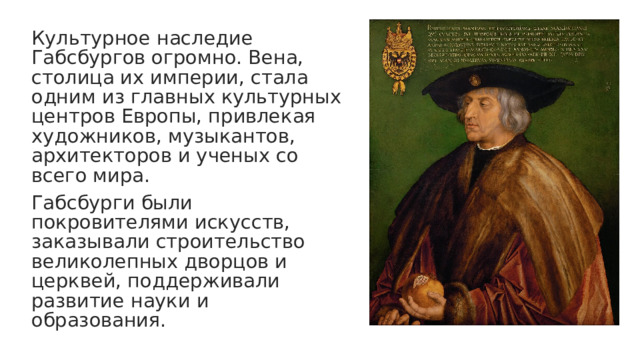 Культурное наследие Габсбургов огромно. Вена, столица их империи, стала одним из главных культурных центров Европы, привлекая художников, музыкантов, архитекторов и ученых со всего мира. Габсбурги были покровителями искусств, заказывали строительство великолепных дворцов и церквей, поддерживали развитие науки и образования. 
