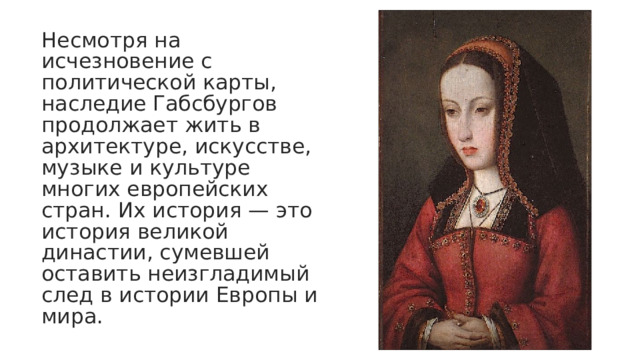 Несмотря на исчезновение с политической карты, наследие Габсбургов продолжает жить в архитектуре, искусстве, музыке и культуре многих европейских стран. Их история — это история великой династии, сумевшей оставить неизгладимый след в истории Европы и мира. 