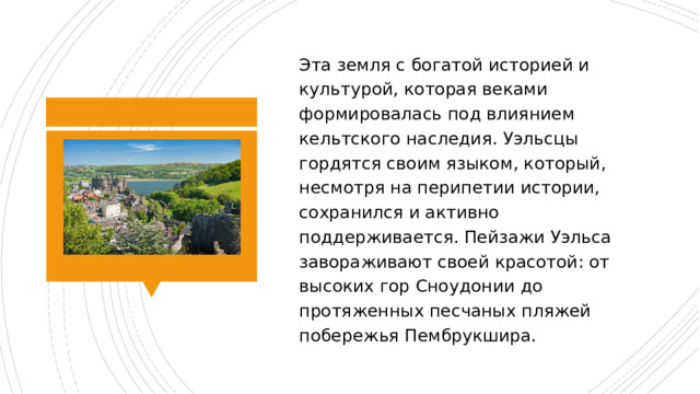 Эта земля с богатой историей и культурой, которая веками формировалась под влиянием кельтского наследия. Уэльсцы гордятся своим языком, который, несмотря на перипетии истории, сохранился и активно поддерживается. Пейзажи Уэльса завораживают своей красотой: от высоких гор Сноудонии до протяженных песчаных пляжей побережья Пембрукшира. 