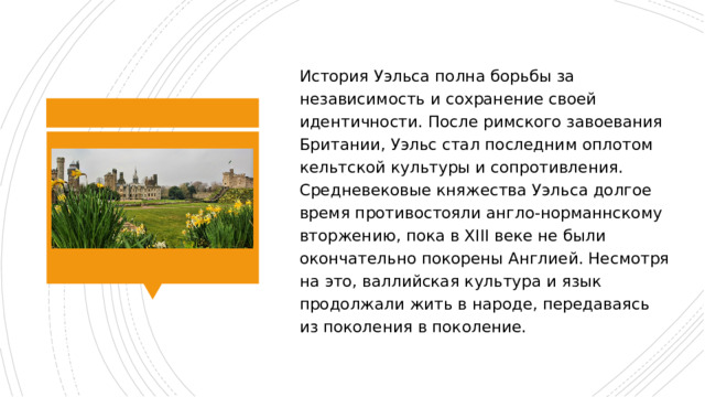 История Уэльса полна борьбы за независимость и сохранение своей идентичности. После римского завоевания Британии, Уэльс стал последним оплотом кельтской культуры и сопротивления. Средневековые княжества Уэльса долгое время противостояли англо-норманнскому вторжению, пока в XIII веке не были окончательно покорены Англией. Несмотря на это, валлийская культура и язык продолжали жить в народе, передаваясь из поколения в поколение. 