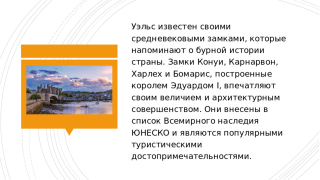 Уэльс известен своими средневековыми замками, которые напоминают о бурной истории страны. Замки Конуи, Карнарвон, Харлех и Бомарис, построенные королем Эдуардом I, впечатляют своим величием и архитектурным совершенством. Они внесены в список Всемирного наследия ЮНЕСКО и являются популярными туристическими достопримечательностями. 