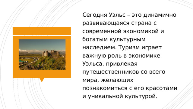 Сегодня Уэльс – это динамично развивающаяся страна с современной экономикой и богатым культурным наследием. Туризм играет важную роль в экономике Уэльса, привлекая путешественников со всего мира, желающих познакомиться с его красотами и уникальной культурой. 